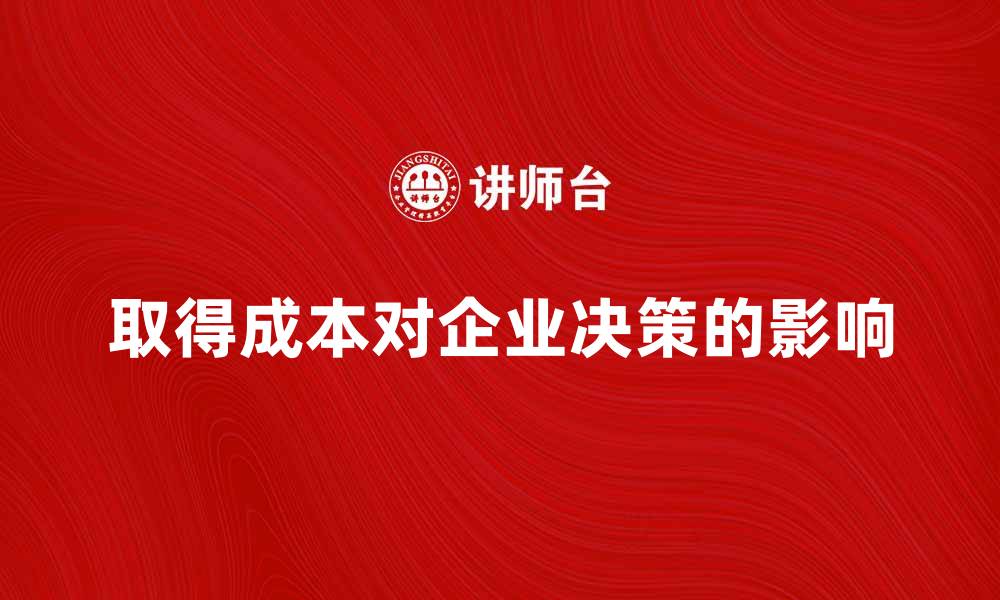 文章取得成本如何影响企业决策与发展策略的缩略图