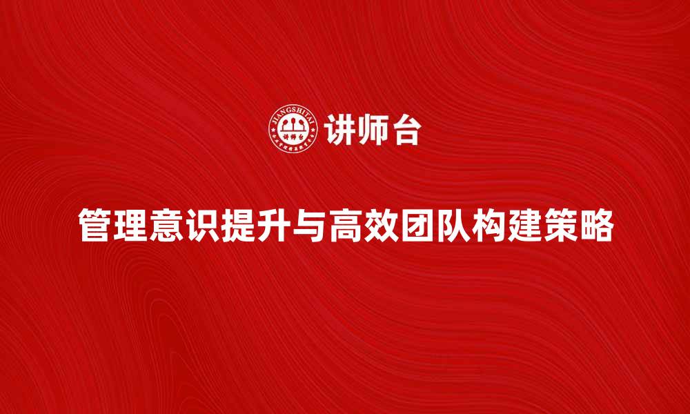 文章提升管理意识，构建高效团队的关键策略的缩略图