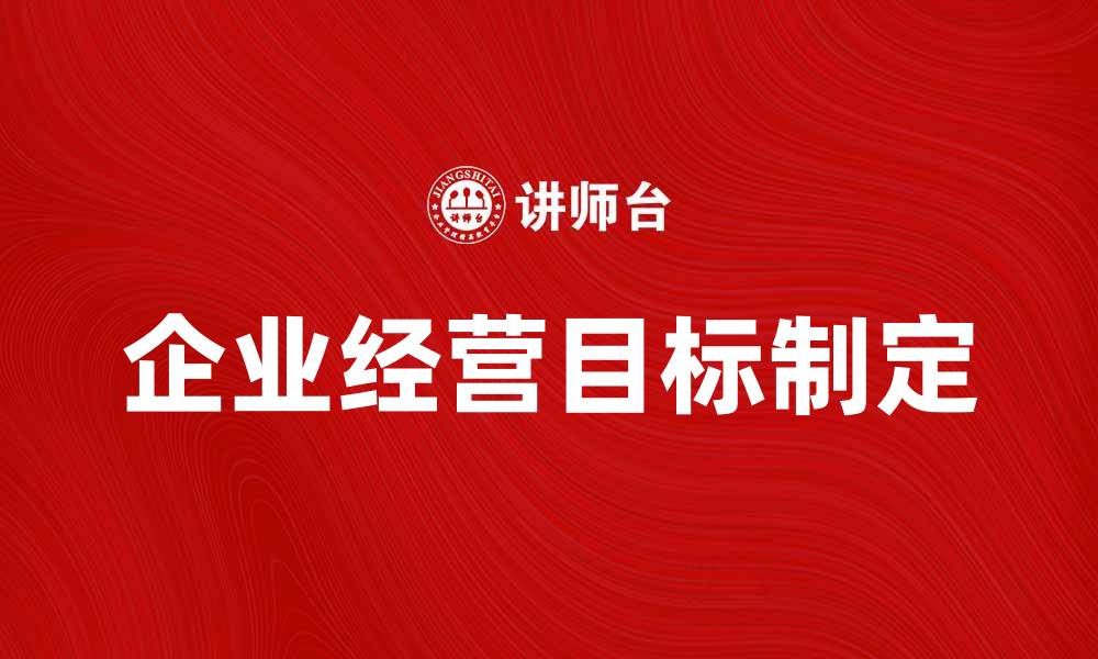 文章如何制定有效的企业经营目标提升绩效和竞争力的缩略图