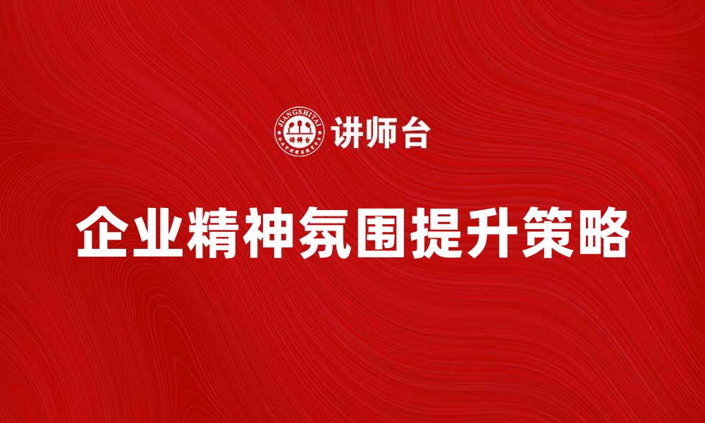 文章提升企业精神氛围的有效策略与实践分享的缩略图