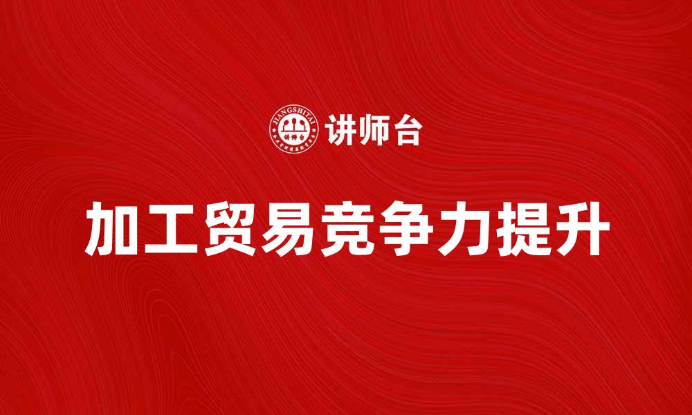 文章加工贸易货物如何提升企业竞争力与效益的缩略图