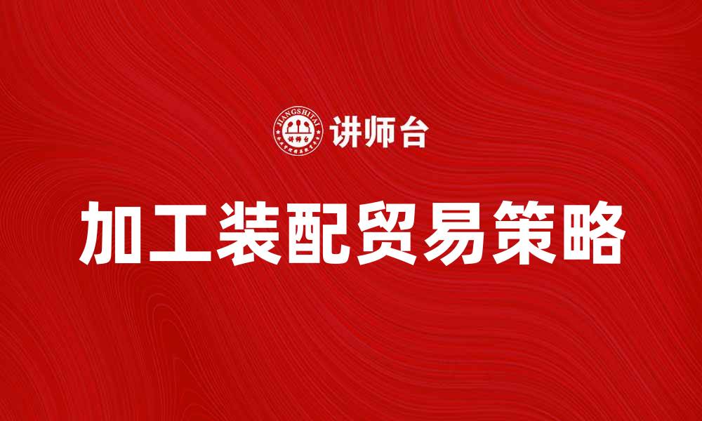 文章掌握加工装配贸易的关键策略与市场前景的缩略图