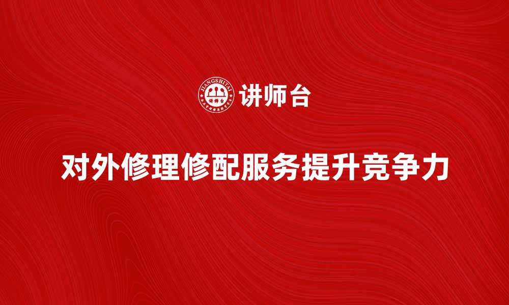 文章对外修理修配服务如何提升企业竞争力的缩略图