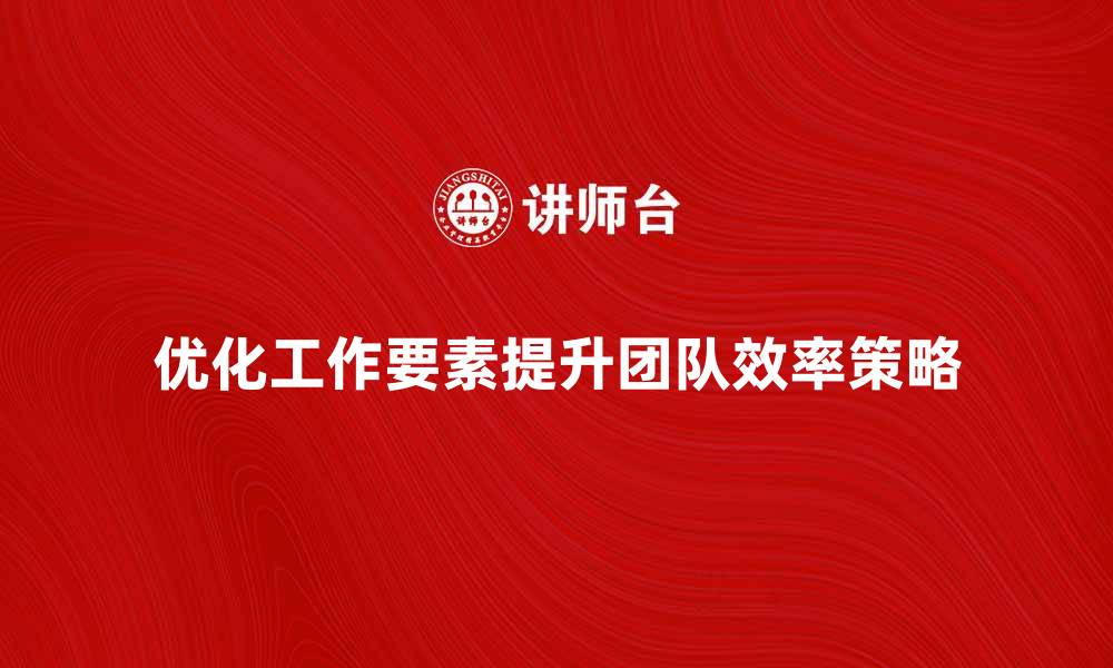 优化工作要素提升团队效率策略