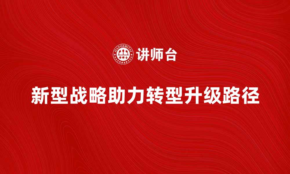 文章新型战略助力企业转型升级的关键路径解析的缩略图