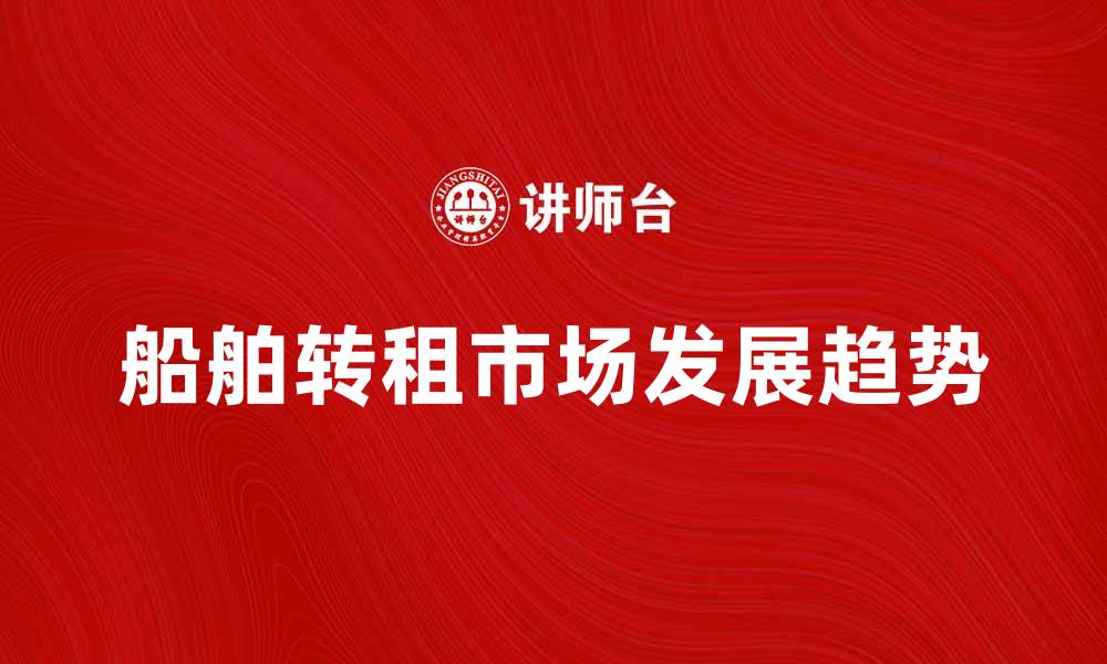 文章船舶转租市场分析与未来发展趋势探讨的缩略图