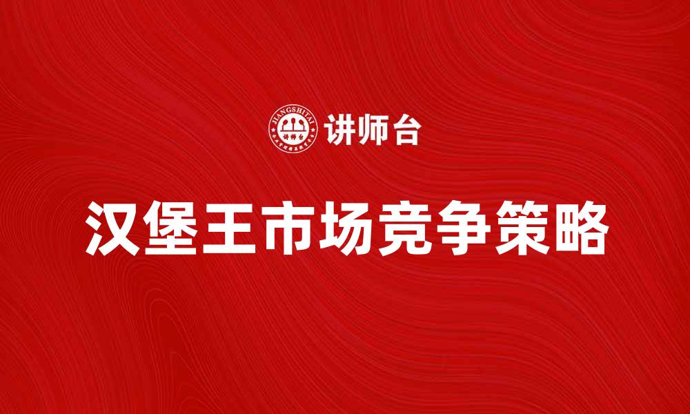 文章汉堡王公司如何在快餐市场中脱颖而出的缩略图