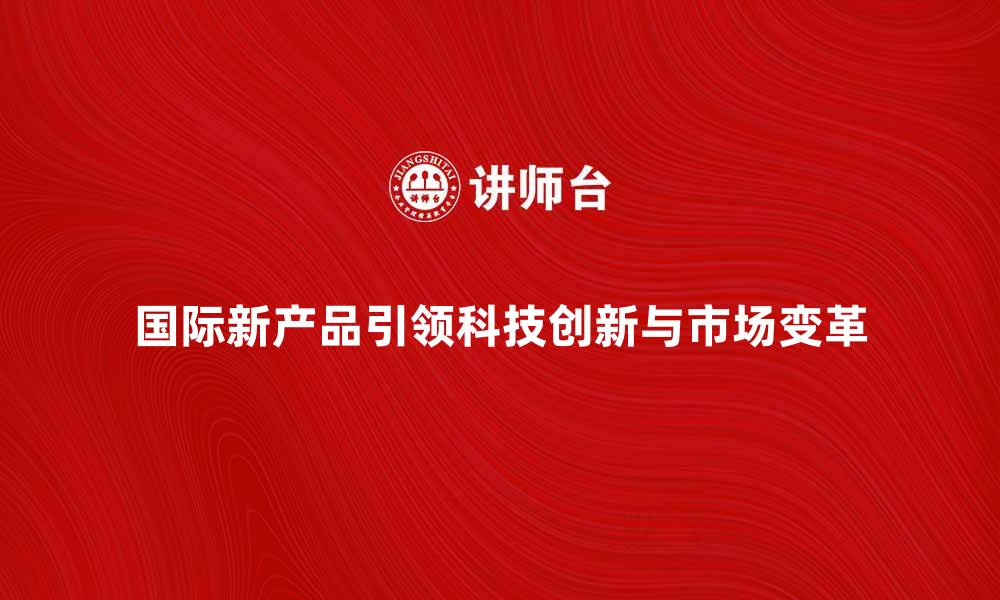 国际新产品引领科技创新与市场变革