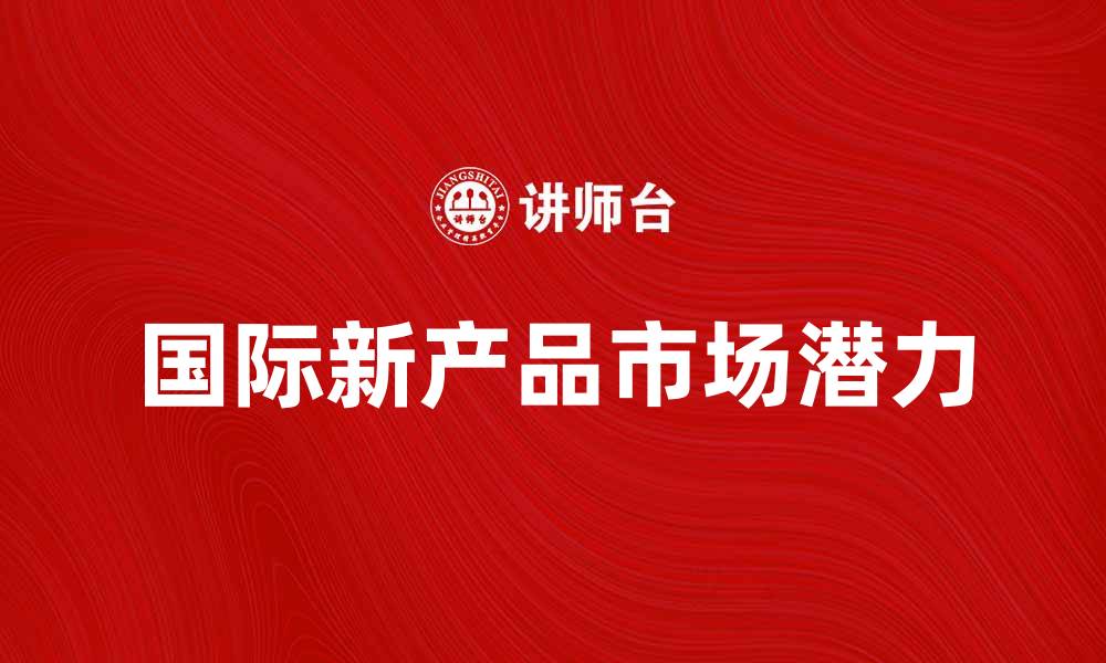 文章探索国际新产品的市场潜力与发展趋势的缩略图