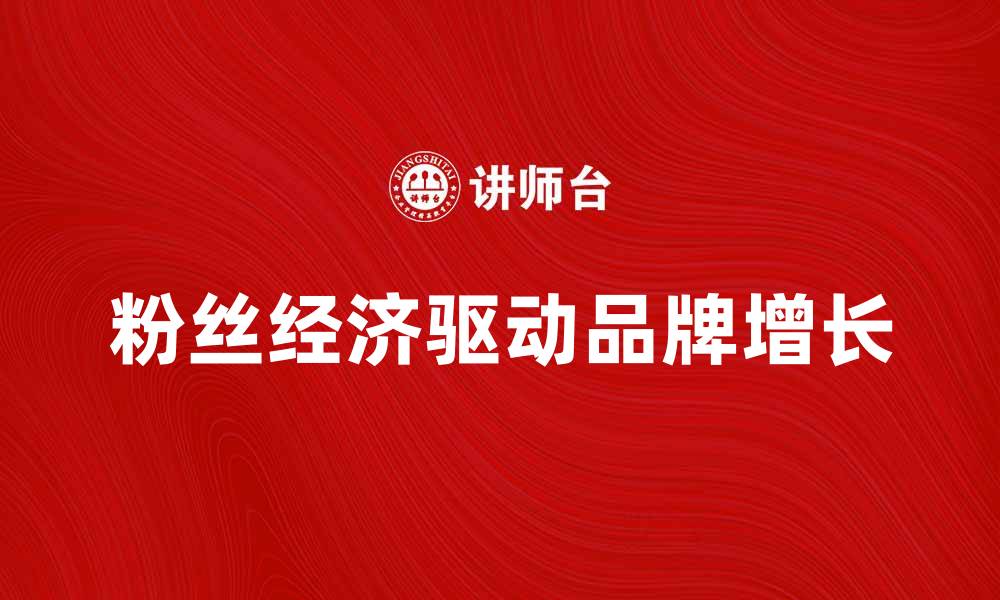 文章粉丝经济如何驱动品牌增长与市场创新的缩略图