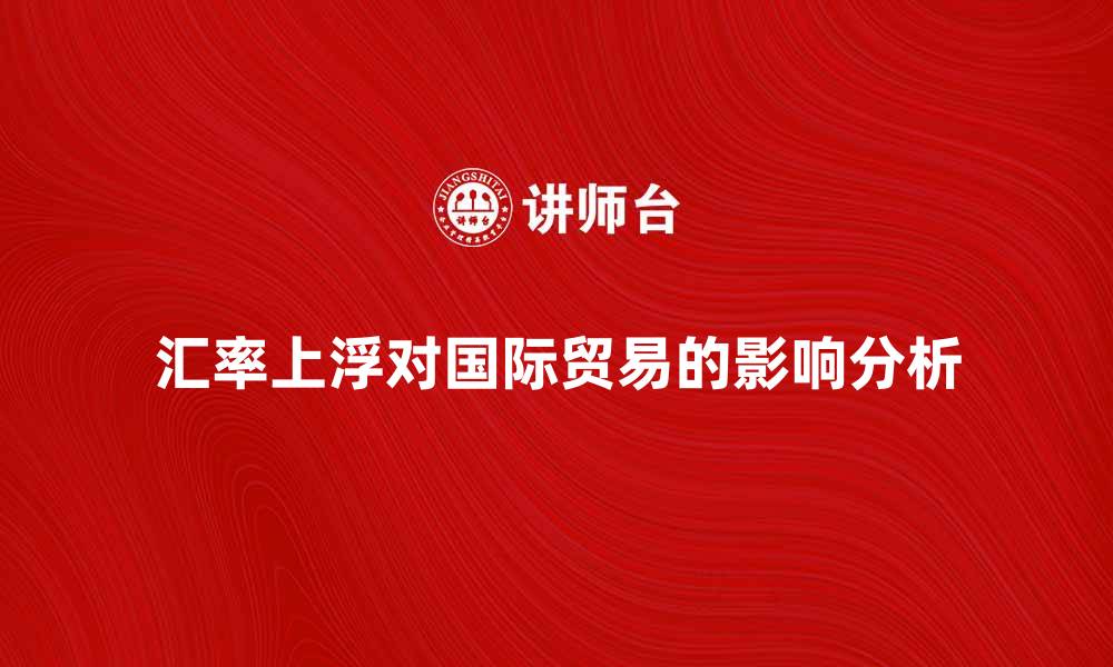 文章汇率上浮对国际贸易的影响分析与应对策略的缩略图