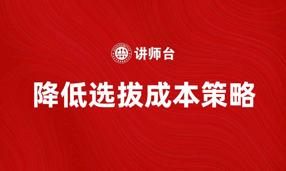 文章如何有效降低选拔成本提升企业竞争力的缩略图