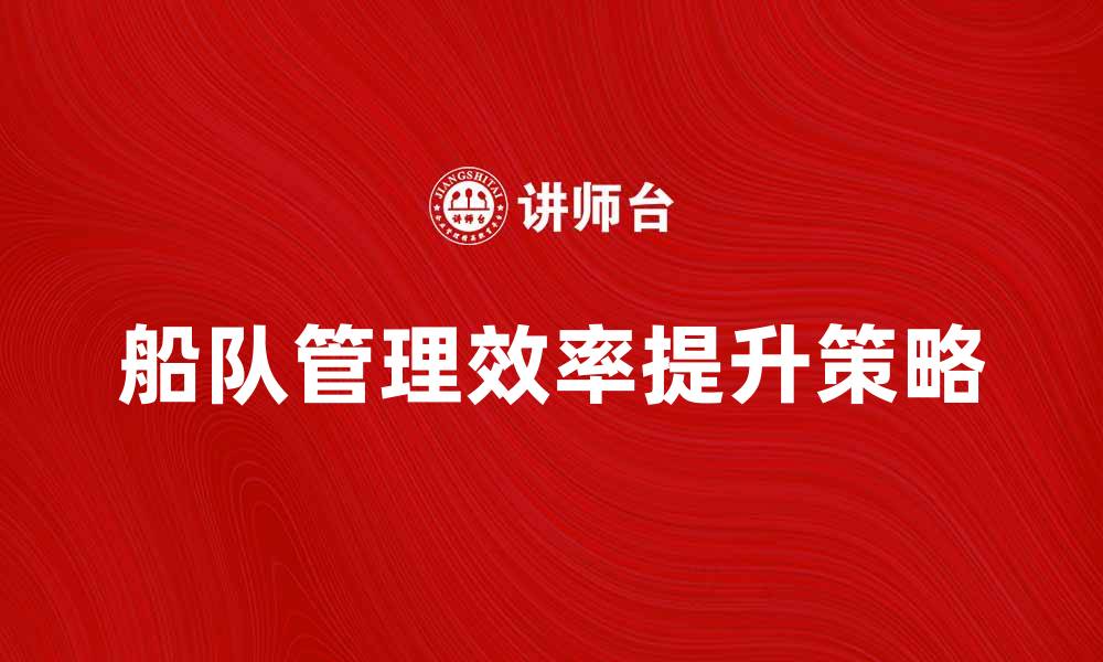 文章提升船队管理效率的五大策略解析的缩略图