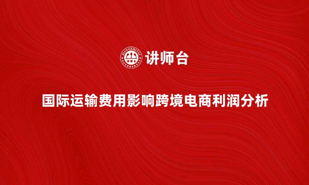 文章国际运输费用如何影响跨境电商利润分析的缩略图