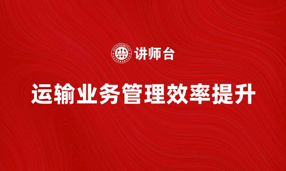 文章提升运输业务管理效率的策略与实践分享的缩略图