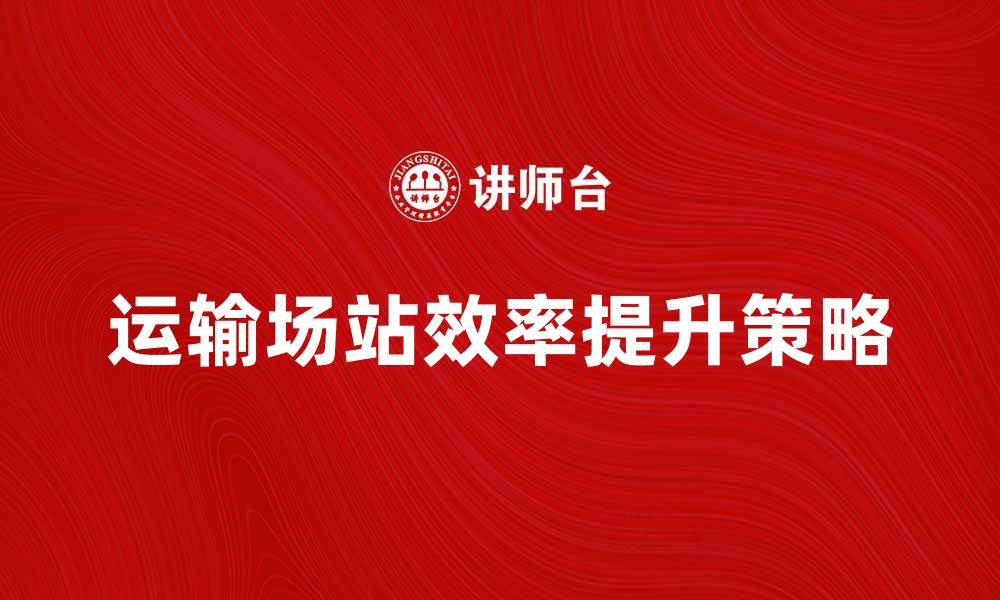 文章提升运输场站效率的关键策略与实践分享的缩略图