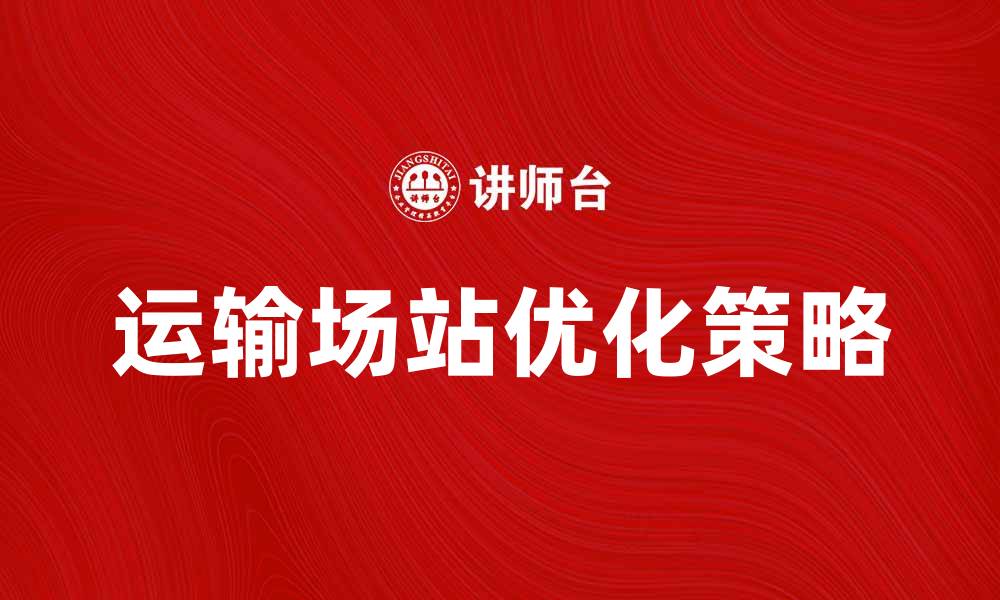 文章优化运输场站，提高物流效率的关键策略的缩略图