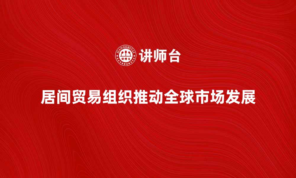 文章居间贸易组织如何推动全球市场发展与合作的缩略图