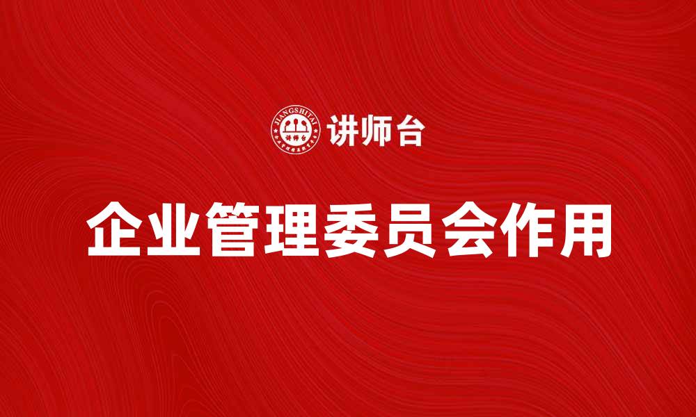 文章企业管理委员会在企业发展中的重要作用解析的缩略图