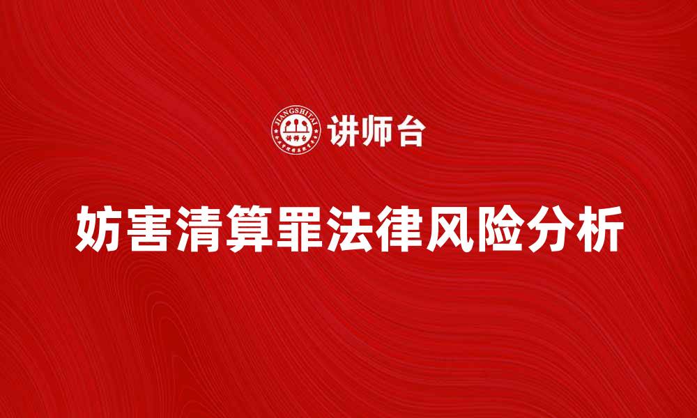 文章妨害清算罪的法律风险与应对措施解析的缩略图