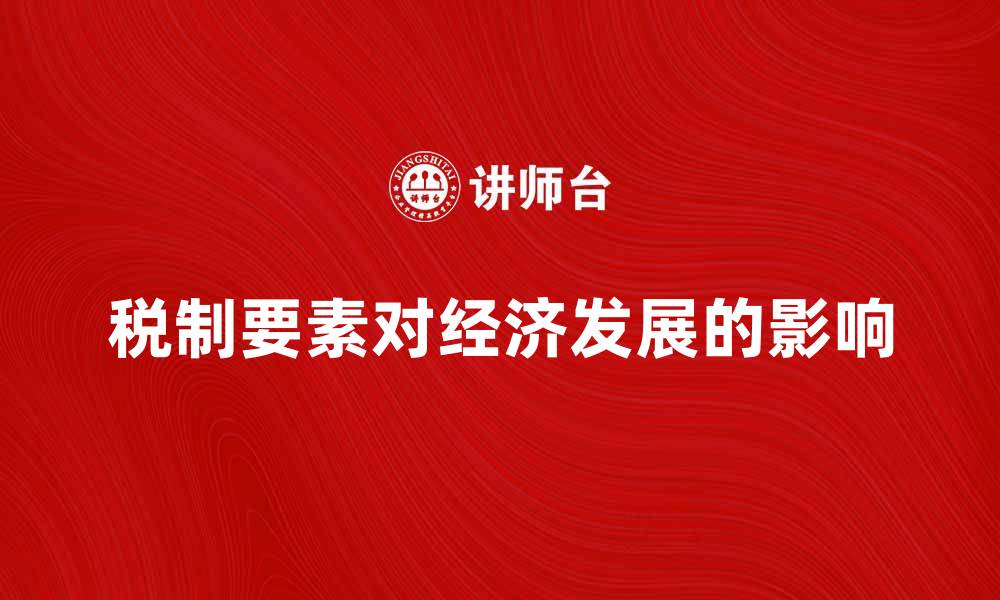 文章全面解析税制要素对经济发展的影响的缩略图
