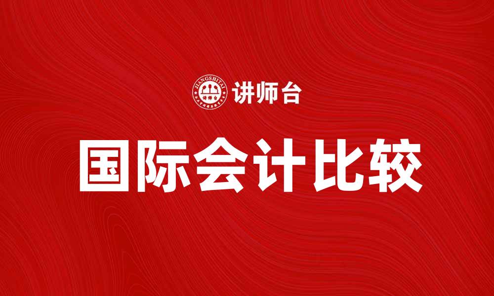 文章比较国际会计：全球财务报告的最佳实践与挑战的缩略图