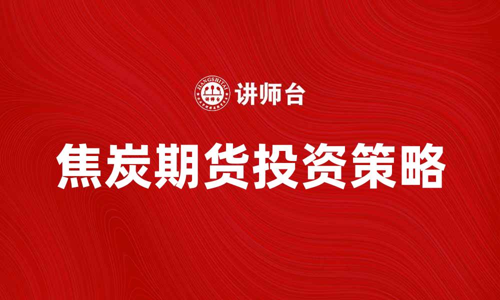 文章焦炭期货投资指南：掌握市场动态与风险管理的缩略图