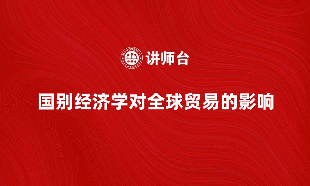 文章深入探讨国别经济学对全球贸易的影响与发展的缩略图