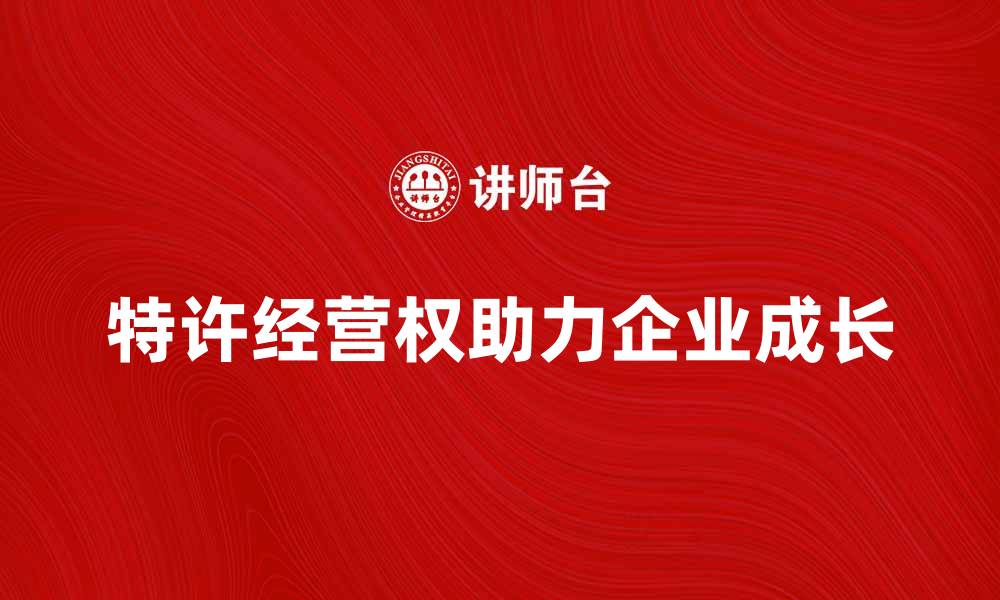 文章行业特许经营权如何助力企业快速成长的缩略图