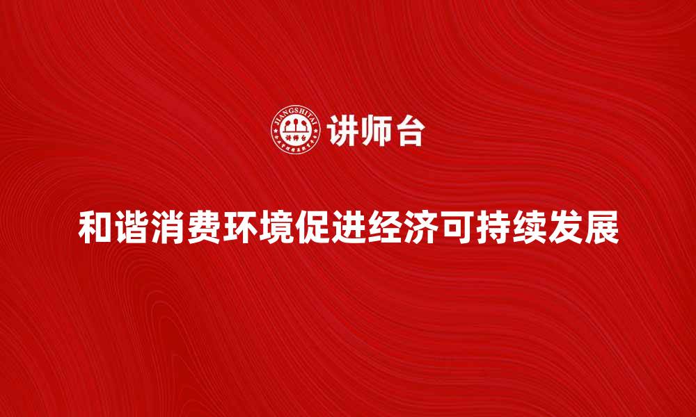 文章构建和谐消费环境促进经济可持续发展的缩略图
