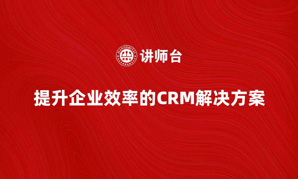 文章提升企业效率的CRM软件解决方案推荐的缩略图