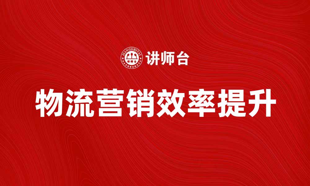 文章提升物流营销效率的关键策略与实践分享的缩略图