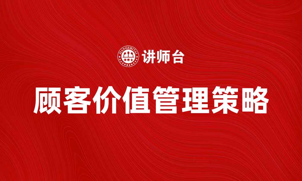 文章提升顾客价值管理的有效策略与实践分享的缩略图
