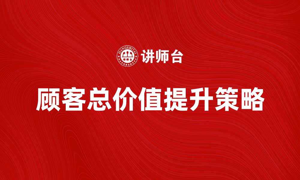 文章提升顾客总价值的五大策略与实践方法的缩略图