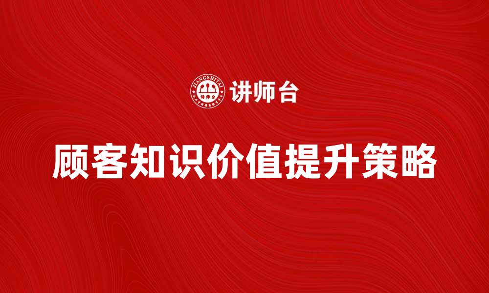 文章提升顾客知识价值的重要性与实现策略的缩略图