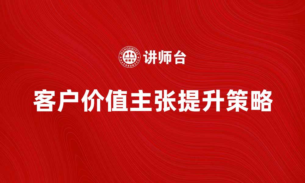 文章提升客户价值主张的关键策略与实践分享的缩略图