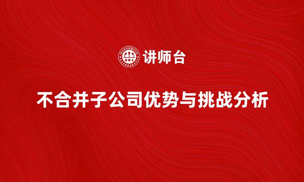 文章不合并子公司带来的优势与挑战分析的缩略图
