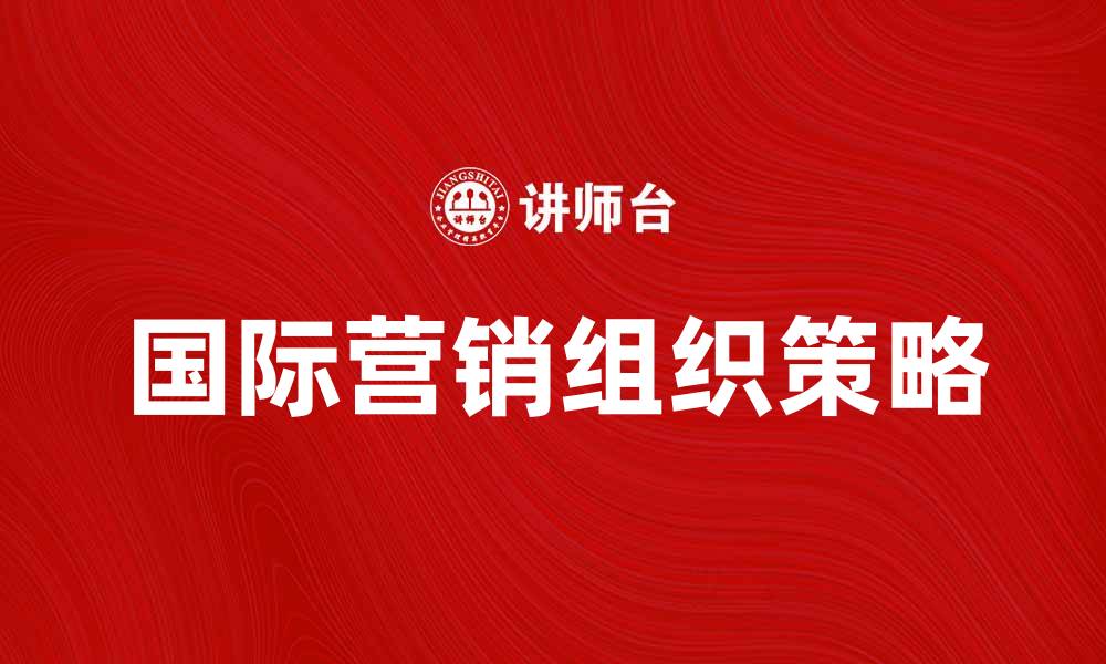 文章国际营销组织在全球市场中的重要性与策略分析的缩略图