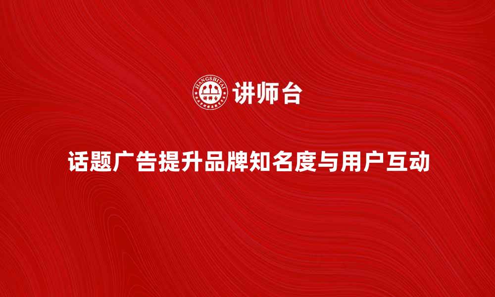 文章话题广告如何提升品牌知名度与用户互动的缩略图