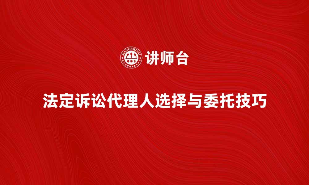 法定诉讼代理人选择与委托技巧