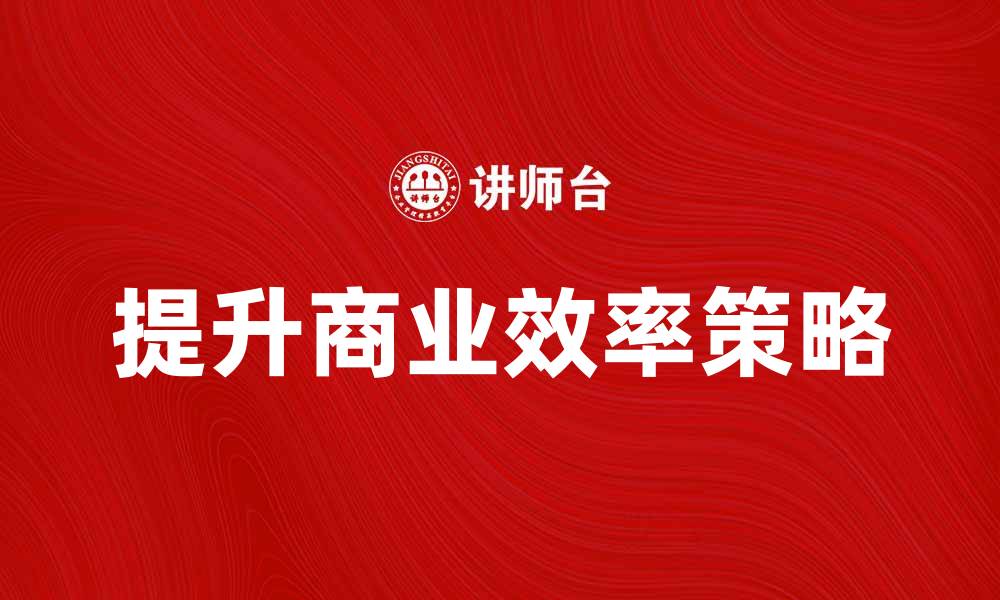 文章提升商业效率的五大策略与实践分享的缩略图