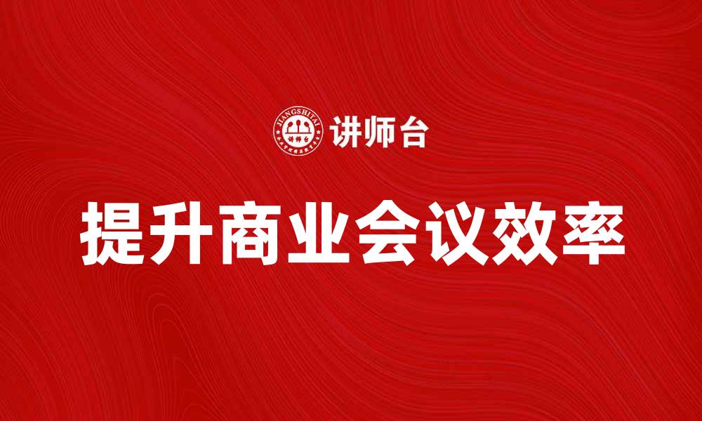 文章提升商业会议效率的五大关键策略的缩略图