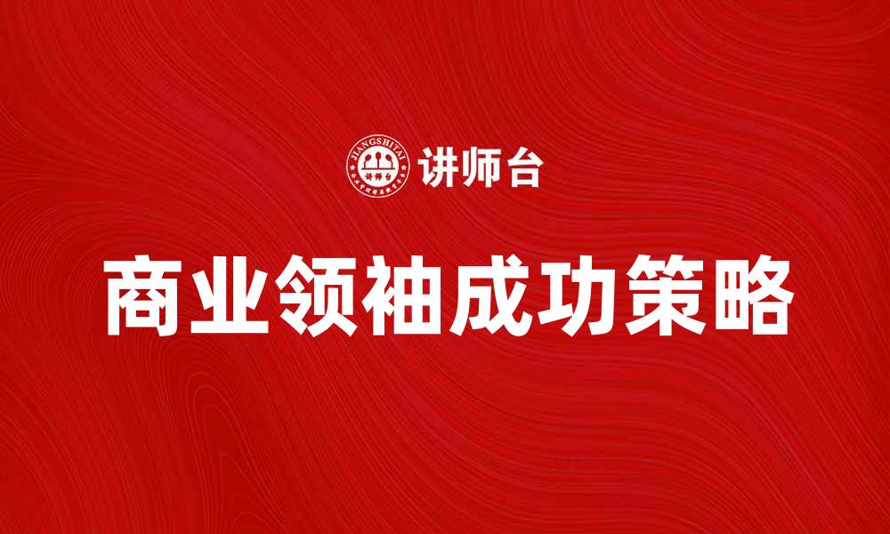 文章商业领袖如何引领企业走向成功之路的缩略图