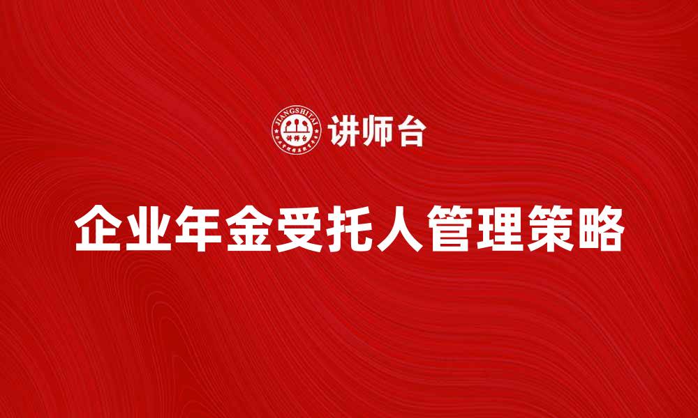 文章企业年金受托人如何选择与管理效果提升指南的缩略图