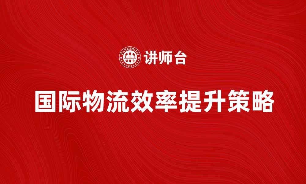 文章提升国际物流系统效率的关键策略与实践的缩略图