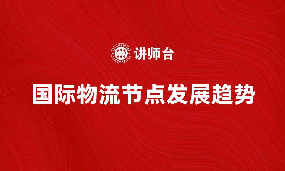 文章国际物流节点的关键作用与发展趋势分析的缩略图