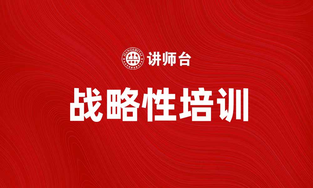 文章战略性培训助力企业提升竞争力与员工能力的缩略图