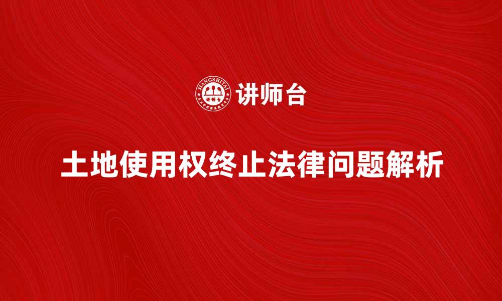 文章土地使用权终止后如何处理相关法律问题解析的缩略图