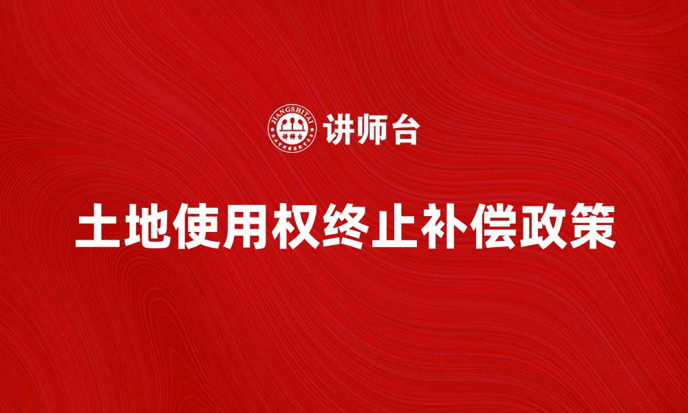 文章土地使用权终止后的处置与补偿政策解析的缩略图