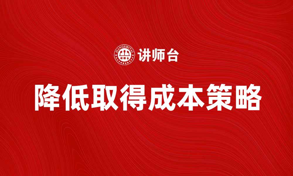 文章如何有效降低取得成本提升企业竞争力的缩略图
